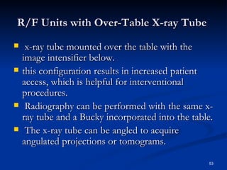 R/F Units with Over-Table X-ray Tube
    x-ray tube mounted over the table with the
    image intensifier below.
   this configuration results in increased patient
    access, which is helpful for interventional
    procedures.
    Radiography can be performed with the same x-
    ray tube and a Bucky incorporated into the table.
    The x-ray tube can be angled to acquire
    angulated projections or tomograms.

                                                   53
 