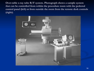 Over-table x-ray tube R/F system. Photograph shows a sample system
that can be controlled from within the procedure room with the pedestal
control panel (left) or from outside the room from the remote desk controls
(right).




                                                                         54
 
