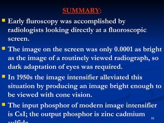 SUMMARY:
   Early fluroscopy was accomplished by
    radiologists looking directly at a fluoroscopic
    screen.
   The image on the screen was only 0.0001 as bright
    as the image of a routinely viewed radiograph, so
    dark adaptation of eyes was required.
   In 1950s the image intensifier alleviated this
    situation by producing an image bright enough to
    be viewed with cone vision.
   The input phosphor of modern image intensifier
    is CsI; the output phosphor is zinc cadmium  55
 