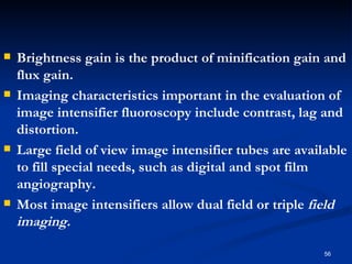    Brightness gain is the product of minification gain and
    flux gain.
   Imaging characteristics important in the evaluation of
    image intensifier fluoroscopy include contrast, lag and
    distortion.
   Large field of view image intensifier tubes are available
    to fill special needs, such as digital and spot film
    angiography.
   Most image intensifiers allow dual field or triple field
    imaging.

                                                         56
 