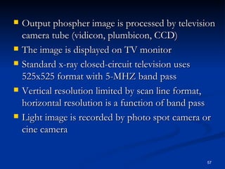    Output phospher image is processed by television
    camera tube (vidicon, plumbicon, CCD)
   The image is displayed on TV monitor
   Standard x-ray closed-circuit television uses
    525x525 format with 5-MHZ band pass
   Vertical resolution limited by scan line format,
    horizontal resolution is a function of band pass
   Light image is recorded by photo spot camera or
    cine camera


                                                 57
 