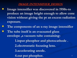 IMAGE INTENSIFIER DESIGN
   Image intensifier was discovered in 1950s-to
    produce an image bright enough to allow cone
    vision without giving the pt an excess radiation
    exposure.
   The components of an x-ray image intensifier
   The tube itself is an evacuated glass
    envelope ,a vacuum tube containing-
          1.input phosphor and photocathode .
          2.electrostatic focusing lens.
          3.accelerating anode.
          4.out put phosphor.                    7
 