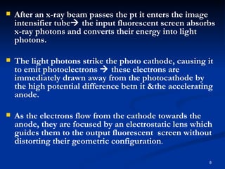    After an x-ray beam passes the pt it enters the image
    intensifier tube the input fluorescent screen absorbs
    x-ray photons and converts their energy into light
    photons.

   The light photons strike the photo cathode, causing it
    to emit photoelectrons  these electrons are
    immediately drawn away from the photocathode by
    the high potential difference betn it &the accelerating
    anode.

   As the electrons flow from the cathode towards the
    anode, they are focused by an electrostatic lens which
    guides them to the output fluorescent screen without
    distorting their geometric configuration.

                                                         8
 