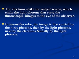    The electrons strike the output screen, which
    emits the light photons that carry the
    fluoroscopic images to the eye of the observer.

   In intensifier tube, the image is first carried by
    the x-ray photons, then by the light photons,
    next by the electrons &finally by the light
    photons.




                                                     9
 