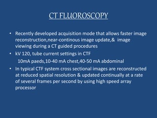 CT FLUOROSCOPY 
• Recently developed acquisition mode that allows faster image 
reconstruction,near-continous image update,& image 
viewing during a CT guided procedures 
• kV 120, tube current settings in CTF 
10mA paeds,10-40 mA chest,40-50 mA abdominal 
• In typical CTF system cross sectional images are reconstructed 
at reduced spatial resolution & updated continually at a rate 
of several frames per second by using high speed array 
processor 
 