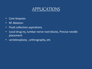 APPLICATIONS 
• Core biopsies 
• RF Ablation 
• Fluid collection aspirations 
• Local drug inj, lumbar nerve root blocks, Precise needle 
placement 
• vertebroplasty , arthrography, etc 
 