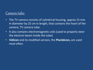 Camera tube: 
• The TV camera consists of cylindrical housing, approx 15 mm 
in diameter by 25 cm in length, that contains the heart of the 
camera, TV camera tube. 
• It also contains electromagnetic coils (used to properly steer 
the electron beam inside the tube) 
• Vidicon and its modified version, the Plumbicon, are used 
most often. 
 