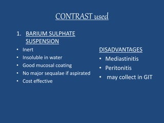 CONTRAST used 
1. BARIUM SULPHATE 
SUSPENSION 
• Inert 
• Insoluble in water 
• Good mucosal coating 
• No major sequalae if aspirated 
• Cost effective 
DISADVANTAGES 
• Mediastinitis 
• Peritonitis 
• may collect in GIT 
 