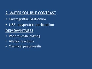 2. WATER SOLUBLE CONTRAST 
• Gastrograffin, Gastromiro 
• USE- suspected perforation 
DISADVANTAGES 
• Poor mucosal coating 
• Allergic reactions 
• Chemical pneumonitis 
 
