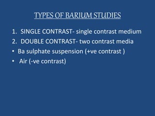 TYPES OF BARIUM STUDIES 
1. SINGLE CONTRAST- single contrast medium 
2. DOUBLE CONTRAST- two contrast media 
• Ba sulphate suspension (+ve contrast ) 
• Air (-ve contrast) 
 