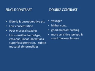 SINGLE CONTRAST 
• Elderly & uncooperative pts 
• Low concentration 
• Poor mucosal coating 
• Less sensitive for polyps, 
erosions, linear ulcerations, 
superficial gastric ca, subtle 
mucosal abnormalities 
DOUBLE CONTRAST 
• younger 
• higher conc. 
• good mucosal coating 
• more sensitive polyps & 
small mucosal lesions 
 