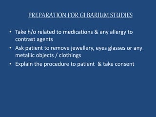 PREPARATION FOR GI BARIUM STUDIES 
• Take h/o related to medications & any allergy to 
contrast agents 
• Ask patient to remove jewellery, eyes glasses or any 
metallic objects / clothings 
• Explain the procedure to patient & take consent 
 