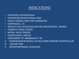 INDICATIONS 
• DYSPHAGIA,ODYNOPHAGIA 
• HEARTBURN,RETROSTERNAL PAIN 
• HIATUS HERNIA,STRICTURE FORMATION 
• ESOPHAGEAL CA 
• MOTILITY D/O-ACHALASIA,DIFFUSE OESOPHAGEAL SPASMS 
• THORACIC MASS LESIONS 
• MITRAL VALVE DISEASE 
• OESOPHAGEAL VARICES 
• ASSESSMENT OF ABNORMALITY OF 
A. PHARYNGOESOPHAGEAL J/N INCLUDING ZENKERS DIVERTICULUM 
B. CRICOID WEB 
C. CRICOPHARYNGEAL ACHALASIA 
 