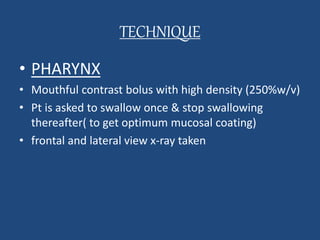 TECHNIQUE 
• PHARYNX 
• Mouthful contrast bolus with high density (250%w/v) 
• Pt is asked to swallow once & stop swallowing 
thereafter( to get optimum mucosal coating) 
• frontal and lateral view x-ray taken 
 