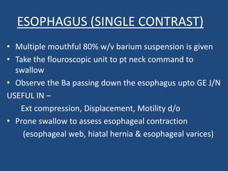 ESOPHAGUS (SINGLE CONTRAST) 
• Multiple mouthful 80% w/v barium suspension is given 
• Take the flouroscopic unit to pt neck command to 
swallow 
• Observe the Ba passing down the esophagus upto GE J/N 
USEFUL IN – 
Ext compression, Displacement, Motility d/o 
• Prone swallow to assess esophageal contraction 
(esophageal web, hiatal hernia & esophageal varices) 
 