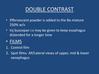 DOUBLE CONTRAST 
• Effervescent powder is added to the Ba mixture 
250% w/v 
• Inj buscopan i.v may be given to keep esophagus 
distended for a longer time 
• FILMS 
1. Control film 
2. Spot films- AP/Lateral views of upper, mid & lower 
oesophagus 
 