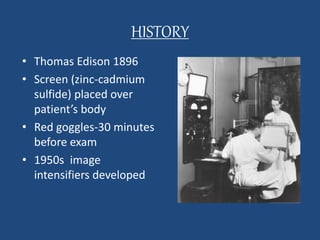 HISTORY 
• Thomas Edison 1896 
• Screen (zinc-cadmium 
sulfide) placed over 
patient’s body 
• Red goggles-30 minutes 
before exam 
• 1950s image 
intensifiers developed 
 