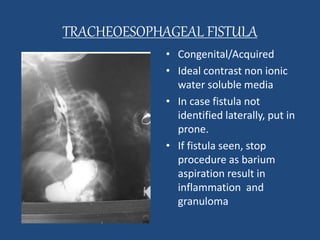 TRACHEOESOPHAGEAL FISTULA 
• Congenital/Acquired 
• Ideal contrast non ionic 
water soluble media 
• In case fistula not 
identified laterally, put in 
prone. 
• If fistula seen, stop 
procedure as barium 
aspiration result in 
inflammation and 
granuloma 
 