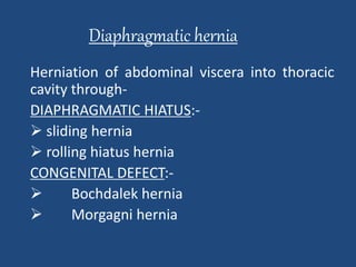 Diaphragmatic hernia 
Herniation of abdominal viscera into thoracic 
cavity through- 
DIAPHRAGMATIC HIATUS:- 
 sliding hernia 
 rolling hiatus hernia 
CONGENITAL DEFECT:- 
 Bochdalek hernia 
 Morgagni hernia 
 