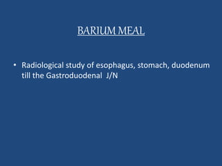 BARIUM MEAL 
• Radiological study of esophagus, stomach, duodenum 
till the Gastroduodenal J/N 
 