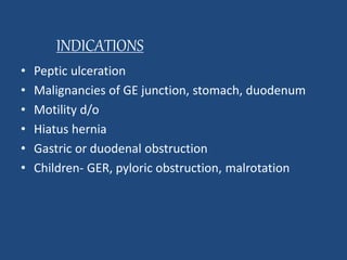 INDICATIONS 
• Peptic ulceration 
• Malignancies of GE junction, stomach, duodenum 
• Motility d/o 
• Hiatus hernia 
• Gastric or duodenal obstruction 
• Children- GER, pyloric obstruction, malrotation 
 