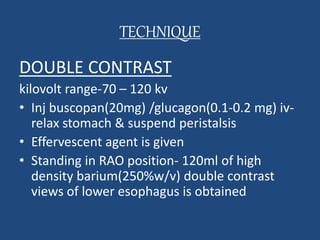 TECHNIQUE 
DOUBLE CONTRAST 
kilovolt range-70 – 120 kv 
• Inj buscopan(20mg) /glucagon(0.1-0.2 mg) iv-relax 
stomach & suspend peristalsis 
• Effervescent agent is given 
• Standing in RAO position- 120ml of high 
density barium(250%w/v) double contrast 
views of lower esophagus is obtained 
 