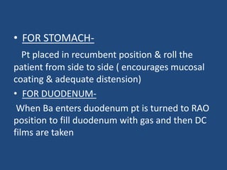 • FOR STOMACH-Pt 
placed in recumbent position & roll the 
patient from side to side ( encourages mucosal 
coating & adequate distension) 
• FOR DUODENUM-When 
Ba enters duodenum pt is turned to RAO 
position to fill duodenum with gas and then DC 
films are taken 
 