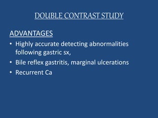 DOUBLE CONTRAST STUDY 
ADVANTAGES 
• Highly accurate detecting abnormalities 
following gastric sx, 
• Bile reflex gastritis, marginal ulcerations 
• Recurrent Ca 
 