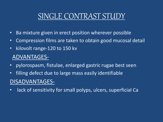 SINGLE CONTRAST STUDY 
• Ba mixture given in erect position wherever possible 
• Compression films are taken to obtain good mucosal detail 
• kilovolt range-120 to 150 kv 
ADVANTAGES- 
• pylorospasm, fistulae, enlarged gastric rugae best seen 
• filling defect due to large mass easily identifiable 
DISADVANTAGES- 
• lack of sensitivity for small polyps, ulcers, superficial Ca 
 