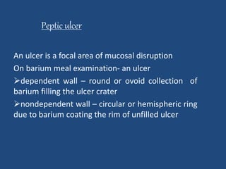 Peptic ulcer 
An ulcer is a focal area of mucosal disruption 
On barium meal examination- an ulcer 
dependent wall – round or ovoid collection of 
barium filling the ulcer crater 
nondependent wall – circular or hemispheric ring 
due to barium coating the rim of unfilled ulcer 
 