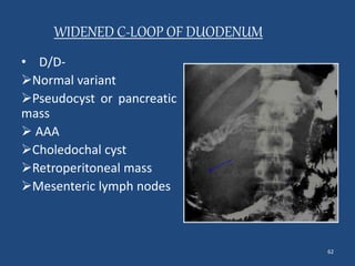 62 
WIDENED C-LOOP OF DUODENUM 
• D/D- 
Normal variant 
Pseudocyst or pancreatic 
mass 
 AAA 
Choledochal cyst 
Retroperitoneal mass 
Mesenteric lymph nodes 
 