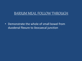 BARIUM MEAL FOLLOW THROUGH 
• Demonstrate the whole of small bowel from 
duodenal flexure to ileocaecal junction 
 