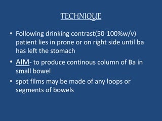 TECHNIQUE 
• Following drinking contrast(50-100%w/v) 
patient lies in prone or on right side until ba 
has left the stomach 
• AIM- to produce continous column of Ba in 
small bowel 
• spot films may be made of any loops or 
segments of bowels 
 