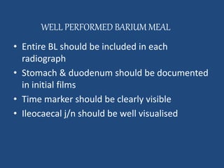 WELL PERFORMED BARIUM MEAL 
• Entire BL should be included in each 
radiograph 
• Stomach & duodenum should be documented 
in initial films 
• Time marker should be clearly visible 
• Ileocaecal j/n should be well visualised 
 