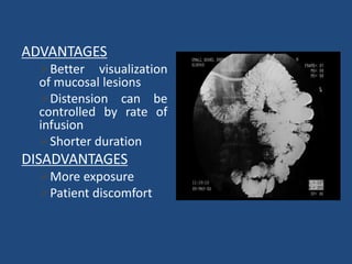 ADVANTAGES 
Better visualization 
of mucosal lesions 
Distension can be 
controlled by rate of 
infusion 
Shorter duration 
DISADVANTAGES 
More exposure 
Patient discomfort 
 