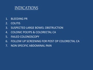 INDICATIONS 
1. BLEEDING PR 
2. COLITIS 
3. SUSPECTED LARGE BOWEL OBSTRUCTION 
4. COLONIC POLYPS & COLORECTAL CA 
5. FAILED COLONOSCOPY 
6. FOLLOW UP SCREENING FOR POST OP COLORECTAL CA 
7. NON SPECIFIC ABDOMINAL PAIN 
 