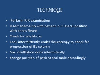 TECHNIQUE 
• Perform P/R examination 
• Insert enema tip with patient in lt lateral position 
with knees flexed 
• Check for any blocks 
• Look intermittently under flouroscopy to check for 
progression of Ba column 
• Gas insufflation done intermitently 
• change position of patient and table accordingly 
 