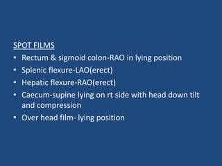 SPOT FILMS 
• Rectum & sigmoid colon-RAO in lying position 
• Splenic flexure-LAO(erect) 
• Hepatic flexure-RAO(erect) 
• Caecum-supine lying on rt side with head down tilt 
and compression 
• Over head film- lying position 
 
