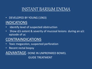 INSTANT BARIUM ENEMA 
• DEVELOPED BY YOUNG (1963) 
INDICATIONS 
• Identify level of suspected obstruction 
• Show d/s extent & severity of mucosal lesions during an a/c 
episode of uc 
CONTRAINDICATIONS 
• Toxic megacolon, suspected perforation 
• Recent rectal biopsy 
ADVANTAGE- DONE IN UNPREPARED BOWEL 
GUIDE TREATMENT 
 
