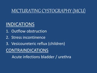 MICTURATING CYSTOGRAPHY (MCU) 
INDICATIONS 
1. Outflow obstruction 
2. Stress incontinence 
3. Vesicoureteric reflux (children) 
CONTRAINDICATIONS 
Acute infections bladder / urethra 
 