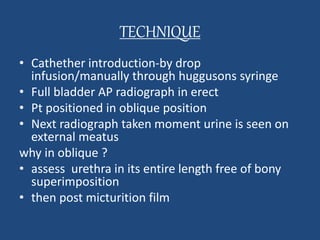 TECHNIQUE 
• Cathether introduction-by drop 
infusion/manually through huggusons syringe 
• Full bladder AP radiograph in erect 
• Pt positioned in oblique position 
• Next radiograph taken moment urine is seen on 
external meatus 
why in oblique ? 
• assess urethra in its entire length free of bony 
superimposition 
• then post micturition film 
 