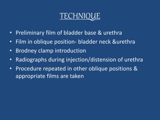 TECHNIQUE 
• Preliminary film of bladder base & urethra 
• Film in oblique position- bladder neck &urethra 
• Brodney clamp introduction 
• Radiographs during injection/distension of urethra 
• Procedure repeated in other oblique positions & 
appropriate films are taken 
 