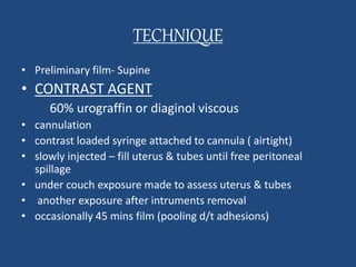 TECHNIQUE 
• Preliminary film- Supine 
• CONTRAST AGENT 
60% urograffin or diaginol viscous 
• cannulation 
• contrast loaded syringe attached to cannula ( airtight) 
• slowly injected – fill uterus & tubes until free peritoneal 
spillage 
• under couch exposure made to assess uterus & tubes 
• another exposure after intruments removal 
• occasionally 45 mins film (pooling d/t adhesions) 
 