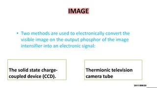 IMAGE
The solid state charge-
coupled device (CCD).
• Two methods are used to electronically convert the
visible image on the output phosphor of the image
intensifier into an electronic signal:
Thermionic television
camera tube
 