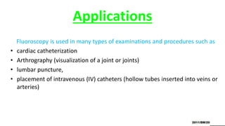 Applications
Fluoroscopy is used in many types of examinations and procedures such as
• cardiac catheterization
• Arthrography (visualization of a joint or joints)
• lumbar puncture,
• placement of intravenous (IV) catheters (hollow tubes inserted into veins or
arteries)
 