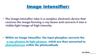 Image intensifier:
• The image-intensifier tube is a complex electronic device that
receives the image-forming x-ray beam and converts it into a
visible-light image of high intensity.
• Within an image intensifier, the input phosphor converts the
x-ray photons to light photons, which are then converted to
photoelectrons within the photocathode
 