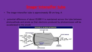 Image-intensifier tube
• The image-intensifier tube is approximately 50 cm long. A
• potential difference of about 25,000 V is maintained across the tube between
photocathode and anode so that electrons produced by photoemission will be
accelerated to the anode
 