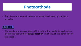 Photocathode
• The photocathode emits electrons when illuminated by the input
phosphor.
ANODE:
• The anode is a circular plate with a hole in the middle through which
electrons pass to the output phosphor, which is just the other side of
the anode .
 