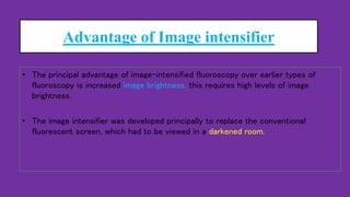 Advantage of Image intensifier
• The principal advantage of image-intensified fluoroscopy over earlier types of
fluoroscopy is increased image brightness. this requires high levels of image
brightness.
• The image intensifier was developed principally to replace the conventional
fluorescent screen, which had to be viewed in a darkened room.
 