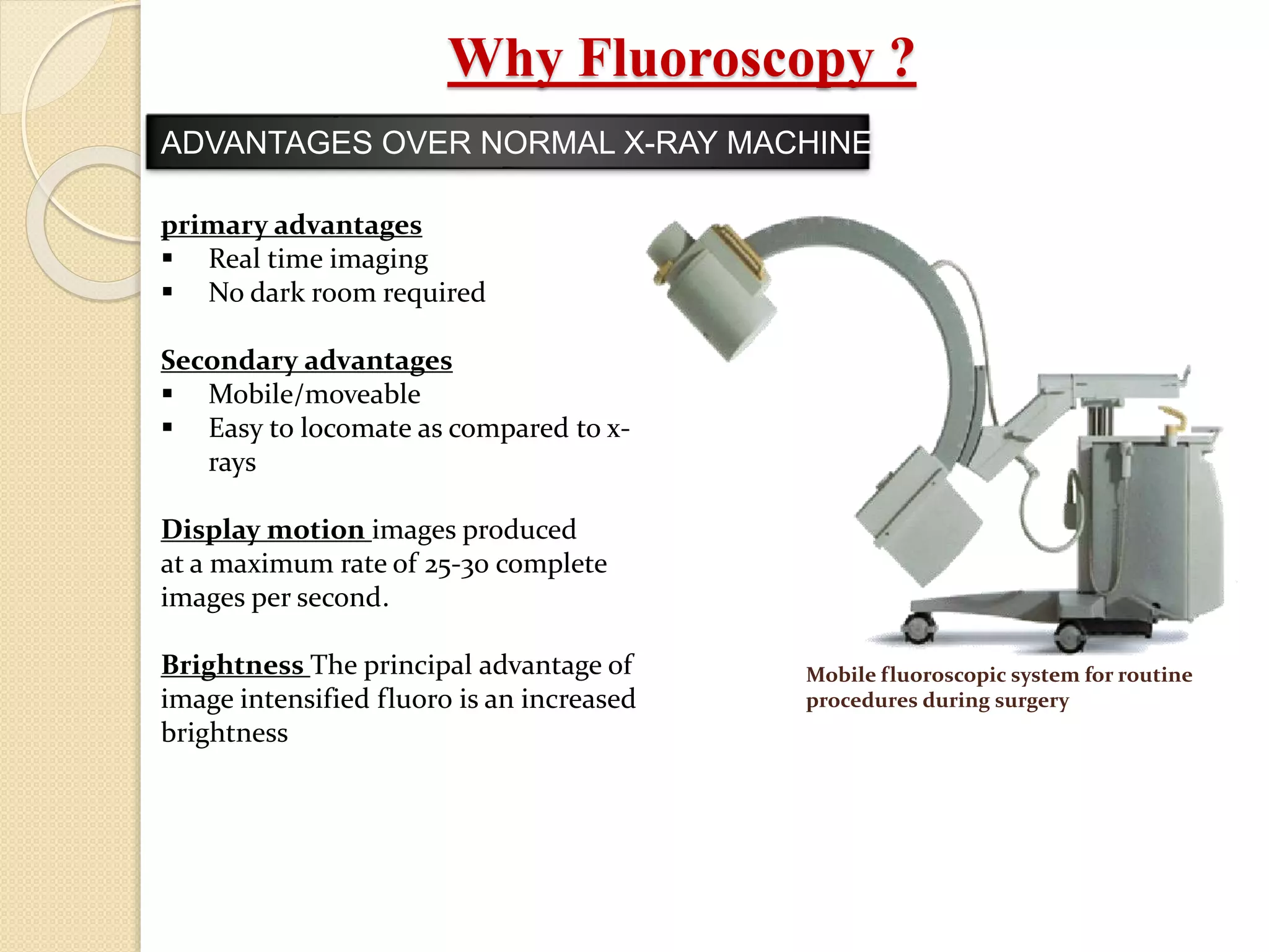 Why Fluoroscopy ?
ADVANTAGES OVER NORMAL X-RAY MACHINE
primary advantages
 Real time imaging
 No dark room required
Secondary advantages
 Mobile/moveable
 Easy to locomate as compared to x-
rays
Display motion images produced
at a maximum rate of 25-30 complete
images per second.
Brightness The principal advantage of
image intensified fluoro is an increased
brightness
Mobile fluoroscopic system for routine
procedures during surgery
 